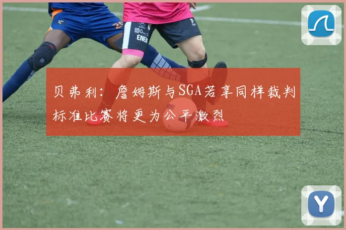 贝弗利：詹姆斯与SGA若享同样裁判标准比赛将更为公平激烈