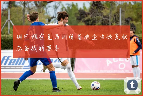 姆巴佩在皇马训练基地全力恢复状态备战新赛季