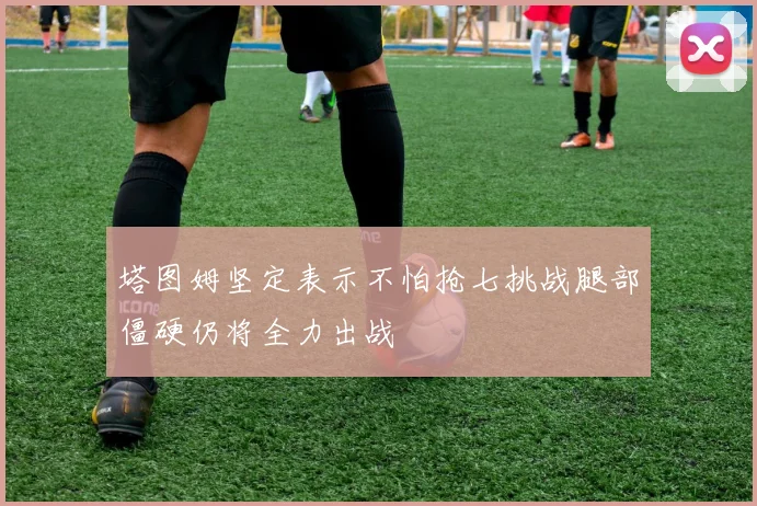 塔图姆坚定表示不怕抢七挑战腿部僵硬仍将全力出战
