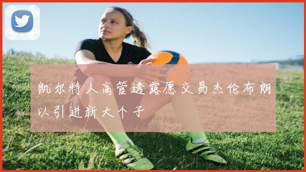 凯尔特人高管透露愿交易杰伦布朗以引进新大个子
