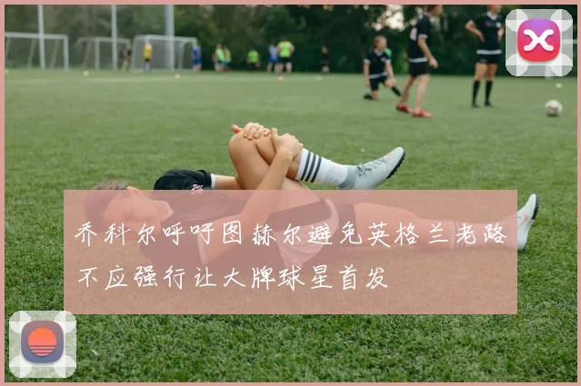 乔科尔呼吁图赫尔避免英格兰老路不应强行让大牌球星首发