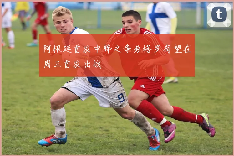阿根廷首发中锋之争劳塔罗有望在周三首发出战
