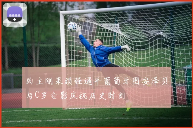 民主刚果顽强逼平葡萄牙图安泽贝与C罗合影庆祝历史时刻