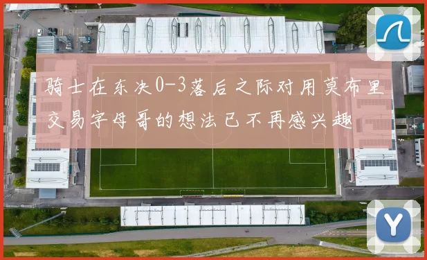 骑士在东决0-3落后之际对用莫布里交易字母哥的想法已不再感兴趣