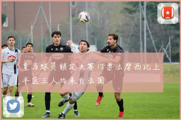 皇马球员锁定决赛门票法摩西比上半区三人均来自法国