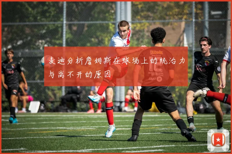麦迪分析詹姆斯在球场上的统治力与离不开的原因
