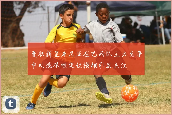 曼联新星库尼亚在巴西队主力竞争中处境艰难定位模糊引发关注