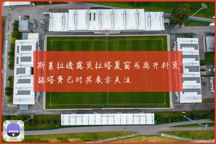 斯基拉透露莫拉塔夏窗或离开科莫赫塔费已对其表示关注