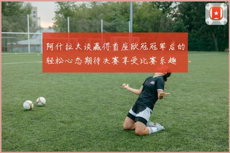 阿什拉夫谈赢得首座欧冠冠军后的轻松心态期待决赛享受比赛乐趣