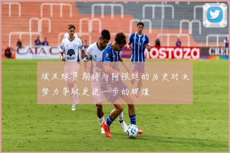 埃及球员期待与阿根廷的历史对决努力争取更进一步的辉煌