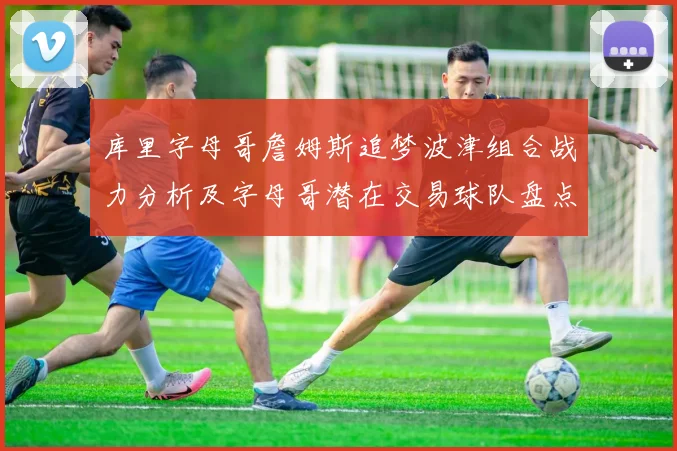 库里字母哥詹姆斯追梦波津组合战力分析及字母哥潜在交易球队盘点