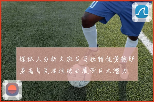 媒体人分析文班亚马独特优势徐昕身高与灵活性结合展现巨大潜力