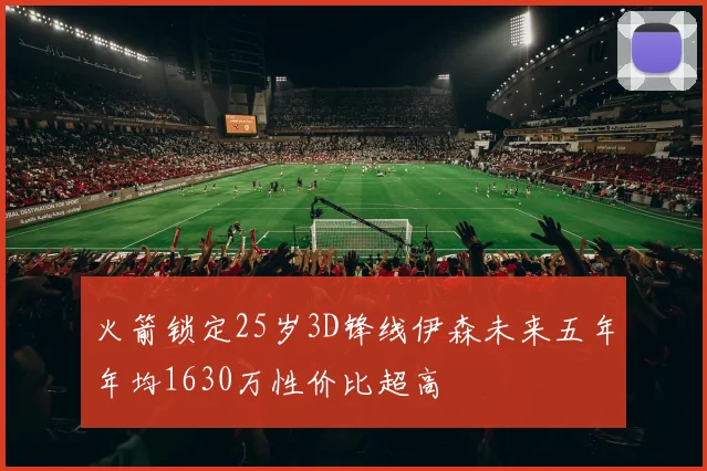 火箭锁定25岁3D锋线伊森未来五年年均1630万性价比超高