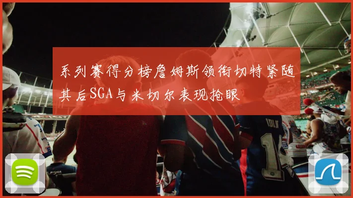 系列赛得分榜詹姆斯领衔切特紧随其后SGA与米切尔表现抢眼