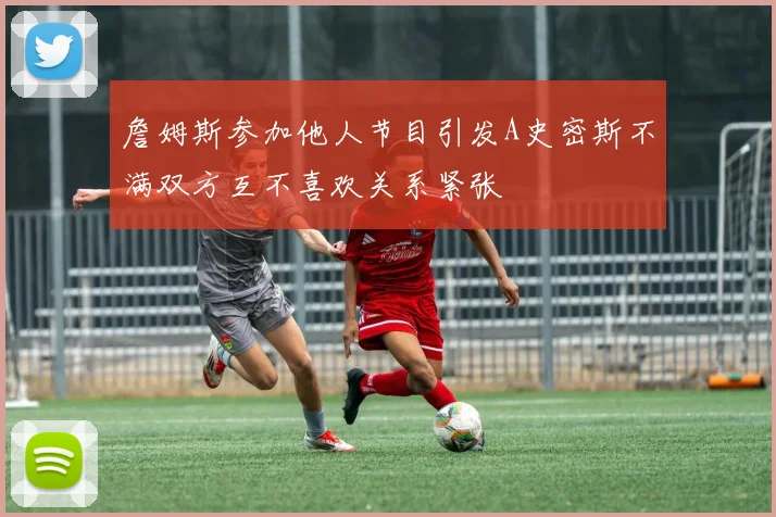 詹姆斯参加他人节目引发A史密斯不满双方互不喜欢关系紧张