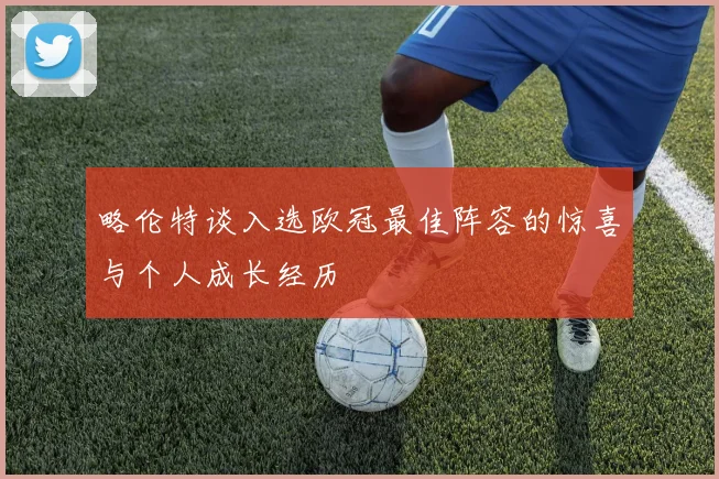 略伦特谈入选欧冠最佳阵容的惊喜与个人成长经历