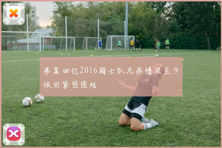 弗莱回忆2016骑士队兄弟情深至今依旧紧密团结