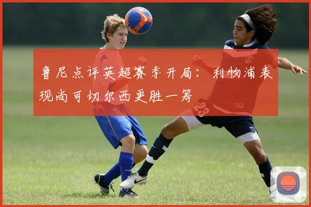 鲁尼点评英超赛季开局：利物浦表现尚可切尔西更胜一筹