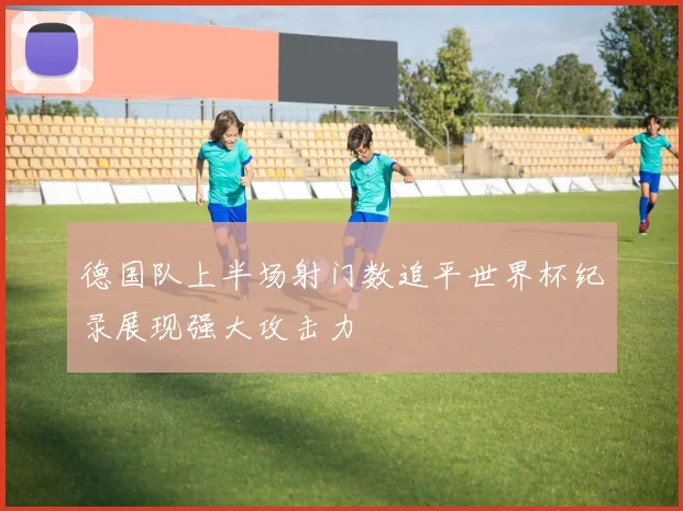 德国队上半场射门数追平世界杯纪录展现强大攻击力