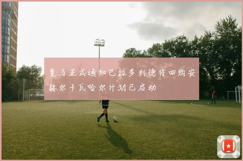 皇马正式通知巴拉多利德将回购安赫尔卡瓦哈尔计划已启动