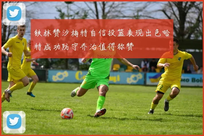 铁林赞沙梅特自信投篮表现出色哈特成功防守乔治值得称赞