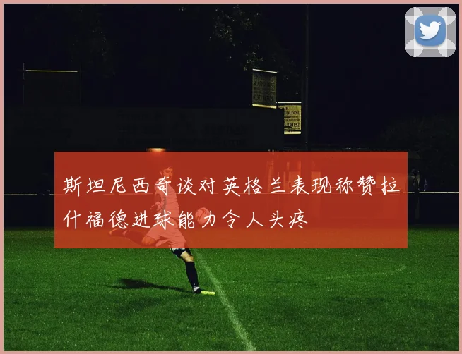 斯坦尼西奇谈对英格兰表现称赞拉什福德进球能力令人头疼