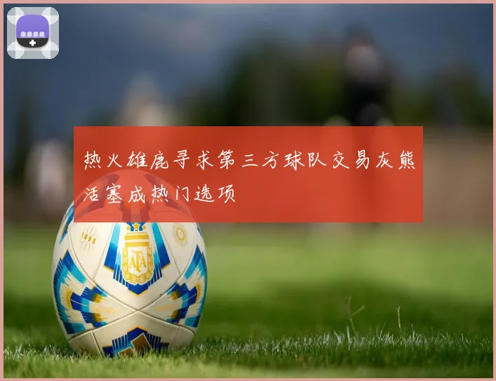 热火雄鹿寻求第三方球队交易灰熊活塞成热门选项