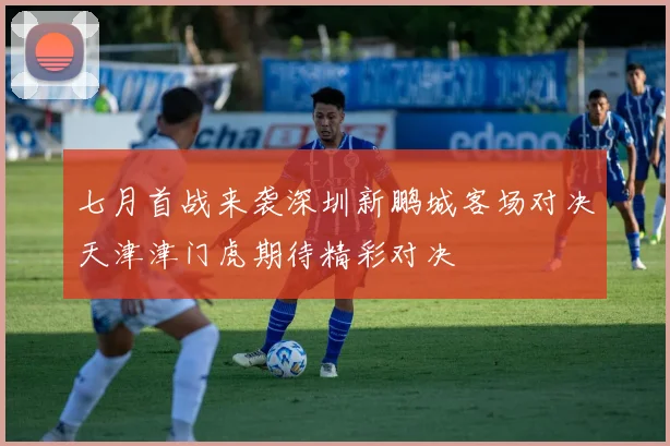 七月首战来袭深圳新鹏城客场对决天津津门虎期待精彩对决